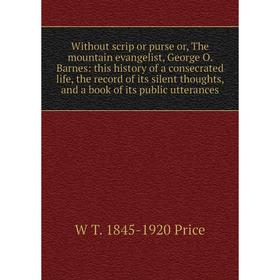 

Книга Without scrip or purse or, The mountain evangelist, George O. Barnes: this history of a consecrated life, the record of its silent thoughts, and