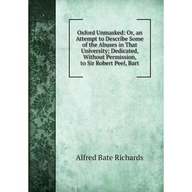 

Книга Oxford Unmasked: or an Attempt to Describe Some of the Abuses in That University; Dedicated, Without Permission, to Sir Robert Peel, Bart