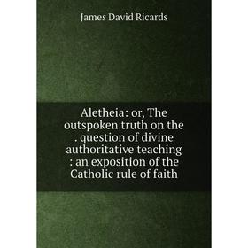 

Книга Aletheia: or, The outspoken truth on the. question of divine authoritative teaching: an exposition of the Catholic rule of faith