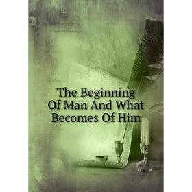 

Книга The Beginning Of Man And What Becomes Of Him