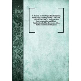 

Книга A History Of The Vegetable Kingdom; Embracing The Physiology Of Plants, With Their Uses To Man And The Lower Animals, And Their Application In T