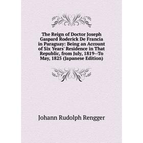 

Книга The Reign of Doctor Joseph Gaspard Roderick De Francia in Paraguay: Being an Account of Six Years' Residence in That Republic, from July, 1819-T