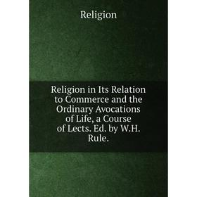 

Книга Religion in Its Relation to Commerce and the Ordinary Avocations of Life, a Course of Lects. Ed. by W.H. Rule.