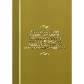 

Книга Freedom, Civil and Religious: The American Conception of Liberty for Press, Pulpit, and Public, As Guaranteed in the Federal Constitution