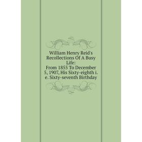 

Книга William Henry Reid's Recollections Of A Busy Life: From 1855 To December 5, 1907, His Sixty-eighth i.e. Sixty-seventh Birthday