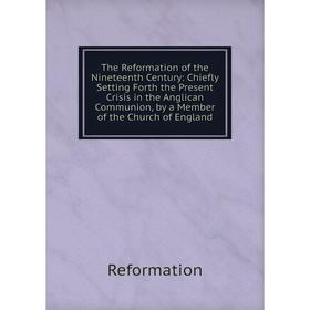

Книга The Reformation of the Nineteenth Century: Chiefly Setting Forth the Present Crisis in the Anglican Communion, by a Member of the Church of Engl
