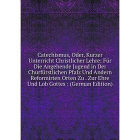 

Книга Catechismus, Oder, Kurzer Unterricht Christlicher Lehre: Für Die Angehende Jugend in Der Churfürstlichen Pfalz Und Andern Reformirten Orten Zu.