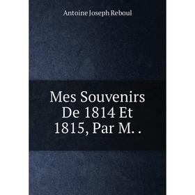 

Книга Mes Souvenirs De 1814 Et 1815, Par M