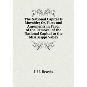 

Книга The National Capital Is Movable; Or, Facts and Arguments in Favor of the Removal of the National Capital to the Mississippi Valley