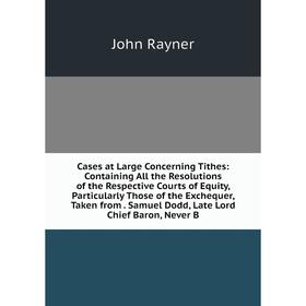 

Книга Cases at Large Concerning Tithes: Containing All the Resolutions of the Respective Courts of Equity, Particularly Those of the Exchequer, Taken