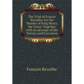 

Книга The Trial of Francis Ravaillac for the Murder of King Henry the Great: Together with an Account of His Torture and Execution