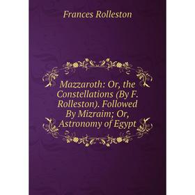 

Книга Mazzaroth: or the Constellations (By F Rolleston) Followed By Mizraim; Or, Astronomy of Egypt
