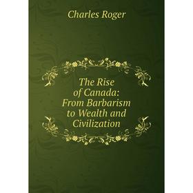 

Книга The Rise of Canada: From Barbarism to Wealth and Civilization