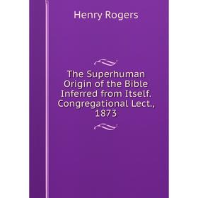 

Книга The Superhuman Origin of the Bible Inferred from Itself. Congregational Lect., 1873