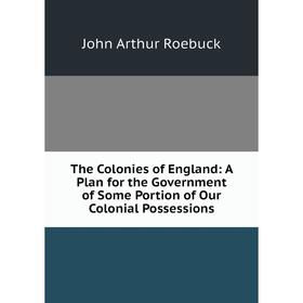 

Книга The Colonies of England: A Plan for the Government of Some Portion of Our Colonial Possessions