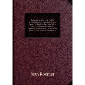 

Книга Polyglot Reader and Guide for Translation, Consisting of a Series of English Extracts, with Their Translation Into French, German, Spanish and.