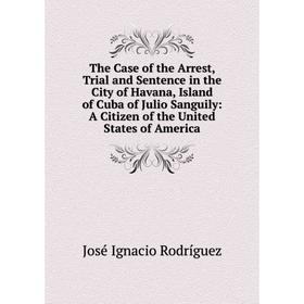 

Книга The Case of the Arrest, Trial and Sentence in the City of Havana, Island of Cuba of Julio Sanguily: A Citizen of the United States of America