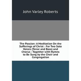 

Книга The Passion: A Meditation On the Sufferings of Christ: For Two Solo Voices (Tenor and Bass) and Chorus: Together with Hymns to Be Sung by the Ch
