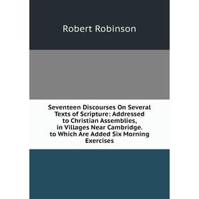 

Книга Seventeen Discourses On Several Texts of Scripture: Addressed to Christian Assemblies, in Villages Near Cambridge. to Which Are Added Six Mornin