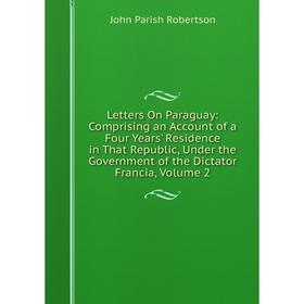 

Книга Letters On Paraguay: Comprising an Account of a Four Years' Residence in That Republic, Under the Government of the Dictator Francia, Volume 2