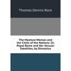 

Книга The Mystical Woman and the Cities of the Nations: Or, Papal Rome and Her Secular Satellites, by Dionysius