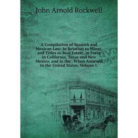 

Книга A Compilation of Spanish and Mexican Law: In Relation to Mines, and Titles to Real Estate, in Force in California, Texas and New Mexico; and in