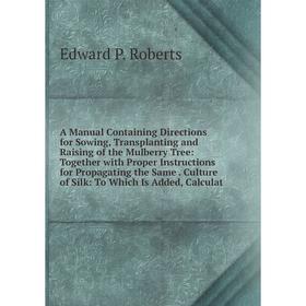 

Книга A Manual Containing Directions for Sowing, Transplanting and Raising of the Mulberry Tree: Together with Proper Instructions for Propagating the