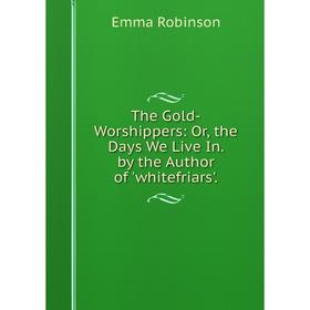 

Книга The Gold-Worshippers: Or, the Days We Live In. by the Author of 'whitefriars'.