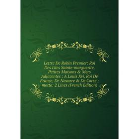 

Книга Lettre De Robin Premier: Roi Des Isles Sainte-marguerite, Petites Maisons Mers Adjacentes; A Louis Xvi, Roi De France, de Navarre De Corse;