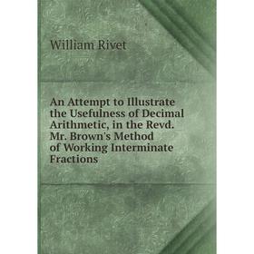 

Книга An Attempt to Illustrate the Usefulness of Decimal Arithmetic, in the Revd. Mr. Brown's Method of Working Interminate Fractions