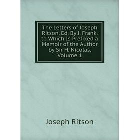 

Книга The Letters of Joseph Ritson, Ed. By J. Frank. to Which Is Prefixed a Memoir of the Author by Sir H. Nicolas, Volume 1