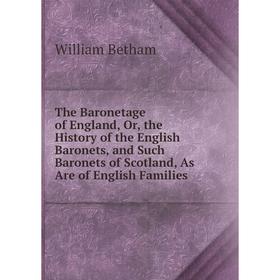 

Книга The Baronetage of England, Or, the History of the English Baronets, and Such Baronets of Scotland, As Are of English Families