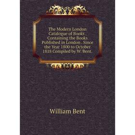 

Книга The Modern London Catalogue of Books. Containing the Books Published in London. Since the Year 1800 to October 1818 Compiled by W. Bent.