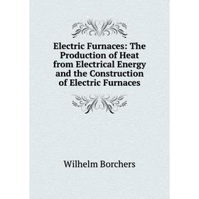

Книга Electric Furnaces: The Production of Heat from Electrical Energy and the Construction of Electric Furnaces
