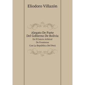 

Книга Alegato De Parte Del Gobierno De Bolivia En El Juicio Arbitral De Fronteras Con La República Del Perú