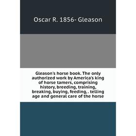 

Книга Gleason's horse book. The only authorized work by America's king of horse tamers, comprising history, breeding, training, breaking, buying, feed