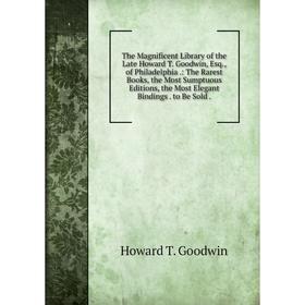 

Книга The Magnificent Library of the Late Howard T. Goodwin, Esq., of Philadelphia.: The Rarest Books, the Most Sumptuous Editions, the Most Elegant B