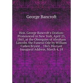 

Книга Hon. George Bancroft's Oration: Pronounced in New York, April 25, 1865, at the Obsequies of Abraham Lincoln. the Funeral Ode by William Cullen B