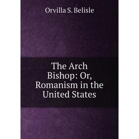 

Книга The Arch Bishop: Or, Romanism in the United States
