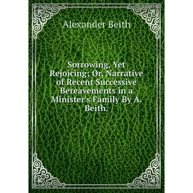 

Книга Sorrowing, Yet Rejoicing; Or, Narrative of Recent Successive Bereavements in a Minister's Family By A. Beith.