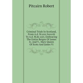 

Книга Criminal Trials In Scotland, From A.d. M.cccc. lxxxviii To A.d. M.dc. xxiv, Embracing The Entire Reigns Of James Iv