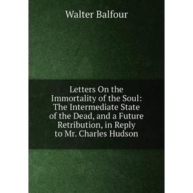 

Книга Letters On the Immortality of the Soul: The Intermediate State of the Dead, and a Future Retribution, in Reply to Mr Charles Hudson