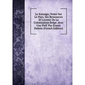 

Книга Le Katanga; Notes Sur Le Pays, Ses Ressources Et L'avenir De La Colonisation Belge Avec Une Préf Par Ernest Dubois