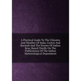 

Книга A Practical Guide To The Climates And Weather Of India, Ceylon And Burmah And The Storms Of Indian Seas, Based Chiefly On The