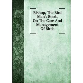 

Книга Bishop, The Bird Man's Book, On The Care And Management Of Birds
