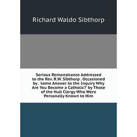 

Книга Serious Remonstrance Addressed to the Rev. R.W. Sibthorp. Occasioned by. 'some Answer to the Inquiry Why Are You Become a Catholic' by Those of