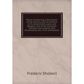 

Книга Persia: Containing a Description of the Country, with an Account of Its Government, Laws, and Religion, and of the Character, Manners and Custom