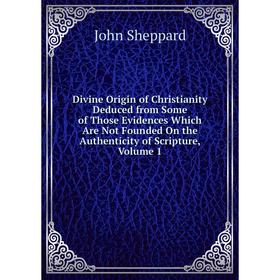 

Книга Divine Origin of Christianity Deduced from Some of Those Evidences Which Are Not Founded On the Authenticity of Scripture, Volume 1