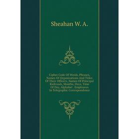

Книга Cipher Code Of Words, Phrases, Names Of Organizations And Titles Of Their Officers, Names Of Principal Railroads, Months, Days, Time Of Day, Alp
