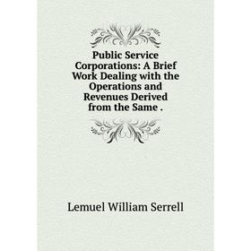 

Книга Public Service Corporations: A Brief Work Dealing with the Operations and Revenues Derived from the Same.